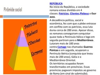 REPÚBLICA
No início da República, a sociedade
romana estava dividida em 4
classes: Patrícios, Clientes,Plebeus e Escr
avos.
A decadência política, social e
econômica, fez com que a plebe entrasse
em conflito com os patrícios, essa luta
durou cerca de 200 anos. Apesar disso,
os romanos conseguiram conquistar
quase toda a Península Itálica e logo em
seguida partiram para o Mediterrâneo.
Lutaram mais de 100 anos
contra Cartago nas chamadas Guerras
Púnicas e em seguida, ocuparam a
Península Ibérica (conquista que levou
mais de 200 anos), Gália e o
Mediterrâneo Oriental.
Os territórios ocupados foram
transformados em províncias. Essas
províncias pagavam impostos ao governo
de Roma (em sinal de submissão).
 