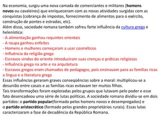 Na economia, surgiu uma nova camada de comerciantes e militares (homens
novos ou cavaleiros) que enriqueceram com as novas atividades surgidas com as
conquistas (cobrança de impostos, fornecimento de alimentos para o exército,
construção de pontes e estradas, etc).
Além disso, sociedade romana também sofreu forte influência da cultura grega e
helenística:
- A alimentação ganhou requintes orientais
- A roupa ganhou enfeites
- Homens e mulheres começaram a usar cosméticos
- Influência da religião grega
- Escravos vindos do oriente introduziram suas crenças e práticas religiosas
- Influência grega na arte e na arquitetura
- Escravos gregos eram chamados de pedagogos, pois ensinavam para as famílias ricas
a língua e a literatura grega
Essas influências geraram graves conseqüências sobre a moral: multiplicou-se a
desunião entre casais e as famílias ricas evitavam ter muitos filhos.
Tais transformações foram exploradas pelos grupos que lutavam pelo poder e esse
fato desencadeou uma série de lutas políticas. A sociedade romana dividiu-se em dois
partidos: o partido popular(formado pelos homens novos e desempregados) e
o partido aristocrático (formado pelos grandes proprietários rurais). Essas lutas
caracterizaram a fase de decadência da República Romana.
 