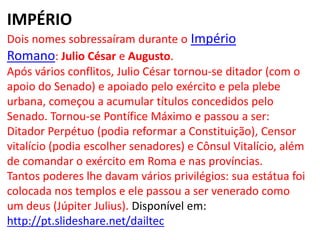 IMPÉRIO
Dois nomes sobressaíram durante o Império
Romano: Julio César e Augusto.
Após vários conflitos, Julio César tornou-se ditador (com o
apoio do Senado) e apoiado pelo exército e pela plebe
urbana, começou a acumular títulos concedidos pelo
Senado. Tornou-se Pontífice Máximo e passou a ser:
Ditador Perpétuo (podia reformar a Constituição), Censor
vitalício (podia escolher senadores) e Cônsul Vitalício, além
de comandar o exército em Roma e nas províncias.
Tantos poderes lhe davam vários privilégios: sua estátua foi
colocada nos templos e ele passou a ser venerado como
um deus (Júpiter Julius). Disponível em:
http://pt.slideshare.net/dailtec
 