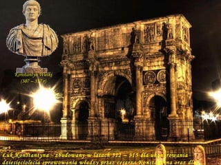 Łuk Konstantyna - zbudowany w latach 312 – 315 dla uhonorowania dziesięciolecia sprawowania władzy przez cesarza Konstantyna oraz dla uczczenia jego zwycięstwa nad Maksencjuszem. Konstantyn Wielki (307 – 337 r) 