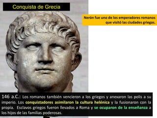 Conquista de Grecia
                                            Nerón fue uno de los emperadores romanos
                                                        que visitó las ciudades griegas.




146 a.C.: Los romanos también vencieron a los griegos y anexaron las polis a su
imperio. Los conquistadores asimilaron la cultura helénica y la fusionaron con la
propia. Esclavos griegos fueron llevados a Roma y se ocuparon de la enseñanza a
los hijos de las familias poderosas.
 