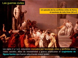 Las guerras civiles

                                           Un episodio de los conflictos civiles de Roma:
                                                     el asesinato de Julio César (44 a.C)




Los siglos II y I a.C. estuvieron marcados por tensiones, crisis y conflictos entre
clases sociales. Años de inestabilidad y guerra provocaron el surgimiento de
figuras fuertes que fueron adquiriendo mayor poder.
 