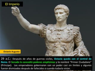 El Imperio




  Octavio Augusto


29 a.C.: Después de años de guerras civiles, Octavio queda con el control de
Roma. El Senado le concedió poderes amplísimos y lo nombró “Primer Ciudadano”
(Príncipe). Los emperadores gobernaron con un poder casi sin límites y algunos
fueron divinizados después de fallecidos o cuando todavía vivían.
 