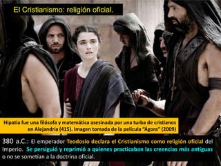El Cristianismo: religión oficial.




Hipatia fue una filósofa y matemática asesinada por una turba de cristianos
           en Alejandría (415). Imagen tomada de la película “Ágora” (2009)

380 a.C.: El emperador Teodosio declara el Cristianismo como religión oficial del
Imperio. Se persiguió y reprimió a quienes practicaban las creencias más antiguas
o no se sometían a la doctrina oficial.
 