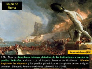 Caída de
     Roma




                                                            Saqueo de Roma (410)

476: Años de desórdenes internos, deterioro de las instituciones y presión de
pueblos limítrofes acabaron con el Imperio Romano de Occidente. Rómulo
Augústulo fue depuesto y los pueblos germánicos se apropiaron de sus antiguos
dominios. El Imperio Romano de Oriente sobrevivió hasta 1453.
 