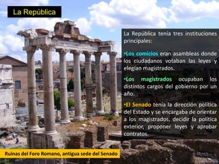 La República

                                                  La República tenía tres instituciones
                                                  principales:

                                                  •Los comicios eran asambleas donde
                                                  los ciudadanos votaban las leyes y
                                                  elegían magistrados.
                                                  •Los magistrados ocupaban los
                                                  distintos cargos del gobierno por un
                                                  año.
                                                  •El Senado tenía la dirección política
                                                  del Estado y se encargaba de orientar
                                                  a los magistrados, decidir la política
                                                  exterior, proponer leyes y aprobar
                                                  contratos.


Ruinas del Foro Romano, antigua sede del Senado
 