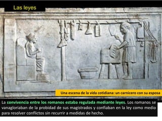 Las leyes




                              Una escena de la vida cotidiana: un carnicero con su esposa

La convivencia entre los romanos estaba regulada mediante leyes. Los romanos se
vanagloriaban de la probidad de sus magistrados y confiaban en la ley como medio
para resolver conflictos sin recurrir a medidas de hecho.
 