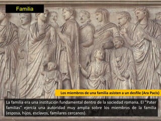 Familia




                             Los miembros de una familia asisten a un desfile (Ara Pacis)

La familia era una institución fundamental dentro de la sociedad romana. El “Pater
familias” ejercía una autoridad muy amplia sobre los miembros de la familia
(esposa, hijos, esclavos, familares cercanos).
 