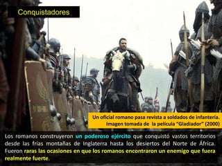 Conquistadores




                                Un oficial romano pasa revista a soldados de infantería.
                                      Imagen tomada de la película “Gladiador” (2000)

Los romanos construyeron un poderoso ejército que conquistó vastos territorios
desde las frías montañas de Inglaterra hasta los desiertos del Norte de África.
Fueron raras las ocasiones en que los romanos encontraron un enemigo que fuera
realmente fuerte.
 