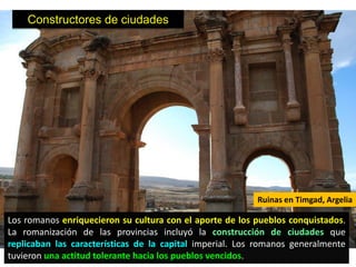 Constructores de ciudades




                                                          Ruinas en Timgad, Argelia

Los romanos enriquecieron su cultura con el aporte de los pueblos conquistados.
La romanización de las provincias incluyó la construcción de ciudades que
replicaban las características de la capital imperial. Los romanos generalmente
tuvieron una actitud tolerante hacia los pueblos vencidos.
 