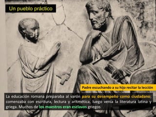 Un pueblo práctico




                                          Padre escuchando a su hijo recitar la lección

La educación romana preparaba al varón para su desempeño como ciudadano;
comenzaba con escritura, lectura y aritmética, luego venía la literatura latina y
griega. Muchos de los maestros eran esclavos griegos
 