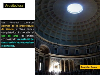 Arquitectura



Los    romanos     tomaron
aportes de la arquitectura
de Grecia y otros países
conquistados. Es notable el
uso del arco (de origen
etrusco) y de un material de
construcción muy novedoso
el concreto.




                               Panteón, Roma
 