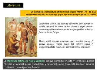 Literatura
                         Un ejemplo de la literatura latina: Publio Virgilio Marón (70 – 19 a.C.)
                     Mosaico encontrado en Pompeya y que representa un pasaje de la Eneida



                                   Cuéntame, Musa, las causas; ofendido qué numen o
                                   dolida por qué la reina de los dioses a sufrir tantas
                                   penas empujó a un hombre de insigne piedad, a hacer
                                   frente a tanta fatiga.


                                   Musa, mihi causas memora, quo numine laeso, /
                                   quidve dolens, regina deum tot volvere casus /
                                   insignem pietate virum, tot adire labores / impulerit.




La literatura latina es rica y variada: incluye comedia (Plauto y Terencio), poesía
(Virgilio y Horacio), prosa (Julio César y Petronio), sátira (Juvenal), también autores
cristianos como Agustín y Boecio.
 