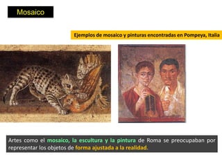 Mosaico

                       Ejemplos de mosaico y pinturas encontradas en Pompeya, Italia




Artes como el mosaico, la escultura y la pintura de Roma se preocupaban por
representar los objetos de forma ajustada a la realidad.
 