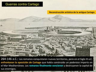 Guerras contra Cartago

                                            Reconstrucción artística de la antigua Cartago.




264-146 a.C.: Los romanos conquistaron nuevos territorios, pero en el Siglo III a.C.
enfrentaron la oposición de Cartago que había construido un poderoso imperio en
el Mar Mediterráneo. Los romanos finalmente vencieron y destruyeron la capital de
sus enemigos.
 