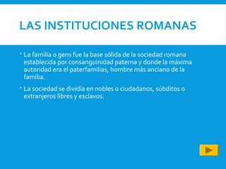 LAS INSTITUCIONES ROMANAS
 La familia o gens fue la base sólida de la sociedad romana
establecida por consanguinidad paterna y donde la máxima
autoridad era el paterfamilias, hombre más anciano de la
familia.
 La sociedad se dividía en nobles o ciudadanos, súbditos o
extranjeros libres y esclavos.
 