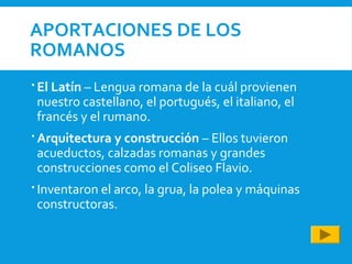 APORTACIONES DE LOS
ROMANOS
 El Latín – Lengua romana de la cuál provienen
nuestro castellano, el portugués, el italiano, el
francés y el rumano.
 Arquitectura y construcción – Ellos tuvieron
acueductos, calzadas romanas y grandes
construcciones como el Coliseo Flavio.
 Inventaron el arco, la grua, la polea y máquinas
constructoras.
 