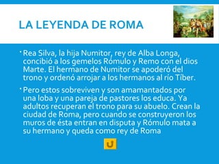 LA LEYENDA DE ROMA
 Rea Silva, la hija Numitor, rey de Alba Longa,
concibió a los gemelos Rómulo y Remo con el dios
Marte. El hermano de Numitor se apoderó del
trono y ordenó arrojar a los hermanos al río Tíber.
 Pero estos sobreviven y son amamantados por
una loba y una pareja de pastores los educa. Ya
adultos recuperan el trono para su abuelo. Crean la
ciudad de Roma, pero cuando se construyeron los
muros de ésta entran en disputa y Rómulo mata a
su hermano y queda como rey de Roma
 