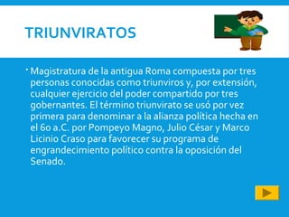 TRIUNVIRATOS
 Magistratura de la antigua Roma compuesta por tres
personas conocidas como triunviros y, por extensión,
cualquier ejercicio del poder compartido por tres
gobernantes. El término triunvirato se usó por vez
primera para denominar a la alianza política hecha en
el 60 a.C. por Pompeyo Magno, Julio César y Marco
Licinio Craso para favorecer su programa de
engrandecimiento político contra la oposición del
Senado.
 