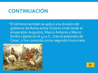 CONTINUACIÓN
 El término también se aplicó a la división del
gobierno de Roma entre Octavio (más tarde el
emperador Augusto), Marco Antonio y Marco
Emilio Lépido en el 43 a.C., tras el asesinato de
César, y fue conocido como segundo triunvirato.
 