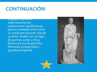 CONTINUACIÓN
 Augusto mantuvo
externamente las
instituciones republicanas,
pero en realidad reinó como
un autócrata durante más de
40 años. Acabó con un siglo
de guerras civiles y dio a
Roma una era de paz (Pax
Romana), prosperidad y
grandeza imperial.
VolverVolver
 