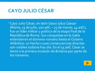 CAYO JULIO CÉSAR
 Cayo Julio César, en latín Gaius Iulius Caesar
(Roma, 13 de julio, 101 adC – 15 de marzo, 44 adC),
fue un líder militar y político de la etapa final de la
República de Roma. Sus conquistas en la Galia
extendieron el dominio romano hasta el Océano
Atlántico: un hecho cuyas consecuencias directas
son visibles todavía hoy día. En el 55 adC César se
lanzó a la primera invasión de Britania por parte de
los romanos.
 