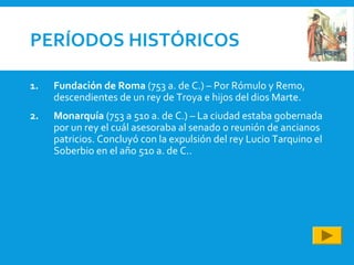 PERÍODOS HISTÓRICOS
1. Fundación de Roma (753 a. de C.) – Por Rómulo y Remo,
descendientes de un rey de Troya e hijos del dios Marte.
2. Monarquía (753 a 510 a. de C.) – La ciudad estaba gobernada
por un rey el cuál asesoraba al senado o reunión de ancianos
patricios. Concluyó con la expulsión del rey Lucio Tarquino el
Soberbio en el año 510 a. de C..
 