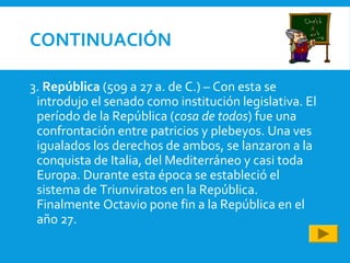 CONTINUACIÓN
3. República (509 a 27 a. de C.) – Con esta se
introdujo el senado como institución legislativa. El
período de la República (cosa de todos) fue una
confrontación entre patricios y plebeyos. Una ves
igualados los derechos de ambos, se lanzaron a la
conquista de Italia, del Mediterráneo y casi toda
Europa. Durante esta época se estableció el
sistema de Triunviratos en la República.
Finalmente Octavio pone fin a la República en el
año 27.
 