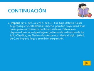 CONTINUACIÓN
4. Imperio (27 a. de C. al 476 d. de C.) – Fue bajo Octavio (César
Augusto) que se estableció el Imperio, pero fue Cayo Julio César
quién puso sus cimientos del futuro sistema. Este nuevo
régimen duró cinco siglos bajo el gobierno de la dinastías de los
Julio-Claudios, los Flavios y los Antoninos. Hacia el siglo I (167 d.
de C.) el Imperio llegó a su máxima expansión.
 