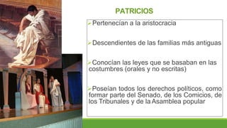 PATRICIOS
Pertenecían a la aristocracia
Descendientes de las familias más antiguas
Conocían las leyes que se basaban en las
costumbres (orales y no escritas)
Poseían todos los derechos políticos, como
formar parte del Senado, de los Comicios, de
los Tribunales y de la Asamblea popular
 