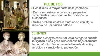 PLEBEYOS
Constituían la mayor parte de la población
Eran campesinos, artesanos o pequeños
comerciantes que no tenían la condición de
ciudadanos.
Se les prohibía contraer matrimonio con algún
miembro de una familia patricia
CLIENTES
Algunos plebeyos adquirían esta categoría cuando
se ligaban a una gens colocándose bajo el amparo
de un pater familia, a quien debían obediencia y
servicios a cambio de su protección.
 