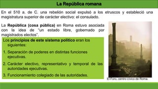 La República romana
En el 510 a. de C. una rebelión social expulsó a los etruscos y estableció una
magistratura superior de carácter electivo: el consulado.
La República (cosa pública) en Roma estuvo asociada
con la idea de “un estado libre, gobernado por
magistrados electos”.
Los principios de este sistema político eran los
siguientes:
1. Separación de poderes en distintas funciones
ejecutivas.
2. Carácter electivo, representativo y temporal de las
autoridades ejecutivas.
3. Funcionamiento colegiado de las autoridades.
El Foro, centro cívico de Roma.
 