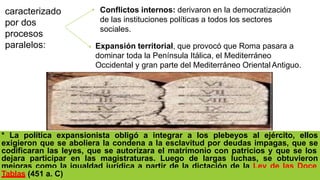 Expansión territorial, que provocó que Roma pasara a
dominar toda la Península Itálica, el Mediterráneo
Occidental y gran parte del Mediterráneo Oriental Antiguo.
* La política expansionista obligó a integrar a los plebeyos al ejército, ellos
exigieron que se aboliera la condena a la esclavitud por deudas impagas, que se
codificaran las leyes, que se autorizara el matrimonio con patricios y que se los
dejara participar en las magistraturas. Luego de largas luchas, se obtuvieron
mejoras como la igualdad jurídica a partir de la dictación de la Ley de las Doce
Tablas (451 a. C)
caracterizado
por dos
procesos
paralelos:
Conflictos internos: derivaron en la democratización
de las instituciones políticas a todos los sectores
sociales.
 