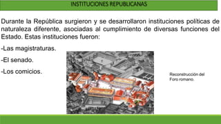 INSTITUCIONES REPUBLICANAS
Durante la República surgieron y se desarrollaron instituciones políticas de
naturaleza diferente, asociadas al cumplimiento de diversas funciones del
Estado. Estas instituciones fueron:
-Las magistraturas.
-El senado.
-Los comicios. Reconstrucción del
Foro romano.
 