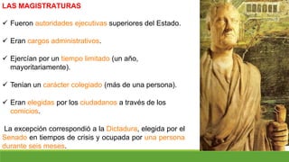 LAS MAGISTRATURAS
 Fueron autoridades ejecutivas superiores del Estado.
 Eran cargos administrativos.
 Ejercían por un tiempo limitado (un año,
mayoritariamente).
 Tenían un carácter colegiado (más de una persona).
 Eran elegidas por los ciudadanos a través de los
comicios.
La excepción correspondió a la Dictadura, elegida por el
Senado en tiempos de crisis y ocupada por una persona
durante seis meses.
 