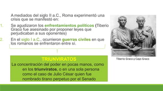 A mediados del siglo II a.C., Roma experimentó una
crisis que se manifestó en:
1. Se agudizaron los enfrentamientos políticos (Tiberio
Graco fue asesinado por proponer leyes que
perjudicaban a sus oponentes)
2. En el siglo I a.C., ocurrieron guerras civiles en que
los romanos se enfrentaron entre sí.
Tiberio Graco y Cayo Graco
TRIUNVIRATOS
La concentración del poder en pocas manos, como
en los triunviratos, o en una sola persona
como el caso de Julio César quien fue
nombrado tirano perpetuo por el Senado
 