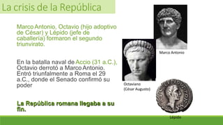 Marco Antonio, Octavio (hijo adoptivo
de César) y Lépido (jefe de
caballería) formaron el segundo
triunvirato.
En la batalla naval de Accio (31 a.C.),
Octavio derrotó a Marco Antonio.
Entró triunfalmente a Roma el 29
a.C., donde el Senado confirmó su
poder
La República romana llegaba a su
fin.
Marco Antonio
Octaviano
(César Augusto)
Lépido
La crisis de la República
 