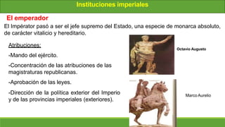 Instituciones imperiales
El emperador
El Impérator pasó a ser el jefe supremo del Estado, una especie de monarca absoluto,
de carácter vitalicio y hereditario.
Atribuciones:
-Mando del ejército.
-Concentración de las atribuciones de las
magistraturas republicanas.
-Aprobación de las leyes.
-Dirección de la política exterior del Imperio
y de las provincias imperiales (exteriores).
MarcoAurelio
Octavio Augusto
 