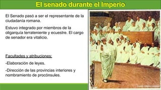 El senado durante el Imperio
El Senado pasó a ser el representante de la
ciudadanía romana.
Estuvo integrado por miembros de la
oligarquía terrateniente y ecuestre. El cargo
de senador era vitalicio.
Facultades y atribuciones:
-Elaboración de leyes.
-Dirección de las provincias interiores y
nombramiento de procónsules.
 