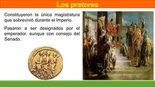 Los pretores
Constituyeron la única magistratura
que sobrevivió durante el Imperio.
Pasaron a ser designados por el
emperador, aunque con consejo del
Senado.
 