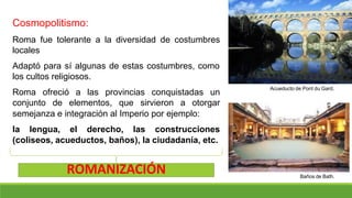 Cosmopolitismo:
Roma fue tolerante a la diversidad de costumbres
locales
Adaptó para sí algunas de estas costumbres, como
los cultos religiosos.
Roma ofreció a las provincias conquistadas un
conjunto de elementos, que sirvieron a otorgar
semejanza e integración al Imperio por ejemplo:
la lengua, el derecho, las construcciones
(coliseos, acueductos, baños), la ciudadanía, etc.
Acueducto de Pont du Gard.
Baños de Bath.
ROMANIZACIÓN
 