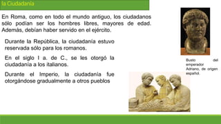 la Ciudadanía
En Roma, como en todo el mundo antiguo, los ciudadanos
sólo podían ser los hombres libres, mayores de edad.
Además, debían haber servido en el ejército.
Durante la República, la ciudadanía estuvo
reservada sólo para los romanos.
En el siglo I a. de C., se les otorgó la
ciudadanía a los italianos.
Durante el Imperio, la ciudadanía fue
otorgándose gradualmente a otros pueblos
Busto del
emperador
Adriano, de origen
español.
 