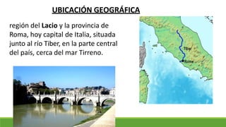 región del Lacio y la provincia de
Roma, hoy capital de Italia, situada
junto al río Tiber, en la parte central
del país, cerca del mar Tirreno.
UBICACIÓN GEOGRÁFICA
 