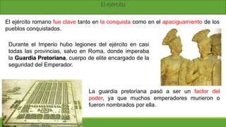 El ejército
El ejército romano fue clave tanto en la conquista como en el apaciguamiento de los
pueblos conquistados.
Durante el Imperio hubo legiones del ejército en casi
todas las provincias, salvo en Roma, donde imperaba
la Guardia Pretoriana, cuerpo de elite encargado de la
seguridad del Emperador.
La guardia pretoriana pasó a ser un factor del
poder, ya que muchos emperadores murieron o
fueron nombrados por ella.
 