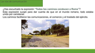 Las vías de comunicación
¿Has escuchado la expresión “Todos los caminos conducen a Roma”?
Esta expresión surgió para dar cuenta de que en el mundo romano, todo estaba
unido por carreteras.
Los caminos facilitaron las comunicaciones, el comercio y el traslado del ejército.
Vía Apia.
 