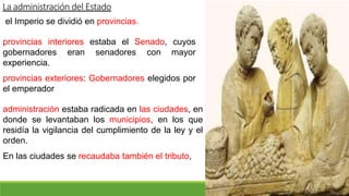 La administración del Estado
el Imperio se dividió en provincias.
provincias interiores estaba el Senado, cuyos
gobernadores eran senadores con mayor
experiencia.
provincias exteriores: Gobernadores elegidos por
el emperador
administración estaba radicada en las ciudades, en
donde se levantaban los municipios, en los que
residía la vigilancia del cumplimiento de la ley y el
orden.
En las ciudades se recaudaba también el tributo,
 