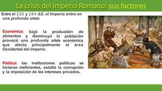 La crisis del Imperio Romano: sus factores
Entre el 235 y 284 d.C. el Imperio entro en
una profunda crisis:
bajó la producción de
Económica:
alimentos y disminuyó la
provocó una profunda crisis
población
económica
que afecto principalmente al área
Occidental del Imperio.
Política: las instituciones políticas se
hicieron ineficientes, estalló la corrupción
y la imposición de los intereses privados.
 