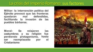 La crisis del Imperio Romano: sus factores
Militar: la intervención política del
Ejército provocó que las fronteras
quedaran mal defendidas,
facilitando la invasión de las
pueblos bárbaros.
Moral: Se relajaron
y su religión
las
fue
costumbres
perdiendo protagonismo,
ser reemplazada por
hasta
el
Cristianismo
 