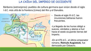 LA CAÍDA DEL IMPERIO DE OCCIDENTE
Bárbaros (extranjeros): pueblos de cultura germana que vivían desde el siglo
I d.C. más allá de la frontera (Limes) del Rin y el Danubio.
- Desde el siglo III d.C. las
incursiones bárbaras fueron
frecuentes.
-La llegada de los hunos obligó a
suevos, vándalos y alanos a huir
hacia el oeste ocupando tierras del
Imperio.
-En el 476 d.C., el último emperador
romano, Rómulo Augústulo, fue
derrocado por Odoacro.
 