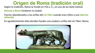 Origen de Roma (tradición oral)
Según la tradición, Roma se fundó en 753 a. C., en una de las Siete Colinas
Rómulo y Remo fundaron la ciudad.
Fueron abandonados a las orillas del río Tíber cuando eran niños y una loba los
alimentó.
En agradecimiento ellos deciden fundar una ciudad a orillas del río Tíber: Roma.
 
